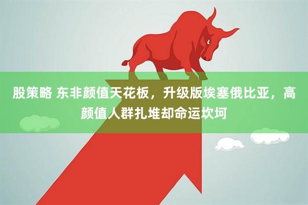 股策略 东非颜值天花板，升级版埃塞俄比亚，高颜值人群扎堆却命运坎坷