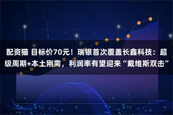 配资猫 目标价70元！瑞银首次覆盖长鑫科技：超级周期+本土刚需，利润率有望迎来“戴维斯双击”