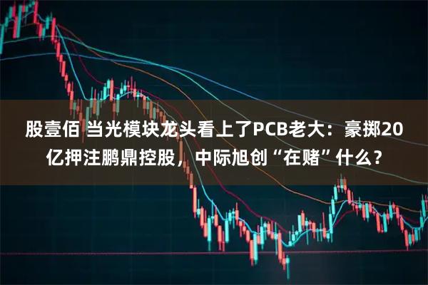 股壹佰 当光模块龙头看上了PCB老大：豪掷20亿押注鹏鼎控股，中际旭创“在赌”什么？